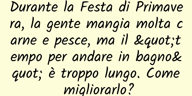 Durante la Festa di Primavera, la gente mangia molta carne e pesce, ma il "tempo per andare in bagno" è troppo lungo. Come migliorarlo?