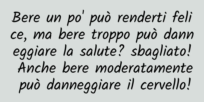 Bere un po' può renderti felice, ma bere troppo può danneggiare la salute? sbagliato! Anche bere moderatamente può danneggiare il cervello!