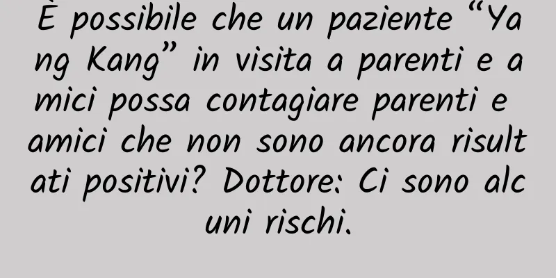 È possibile che un paziente “Yang Kang” in visita a parenti e amici possa contagiare parenti e amici che non sono ancora risultati positivi? Dottore: Ci sono alcuni rischi.