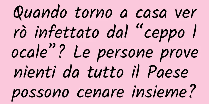 Quando torno a casa verrò infettato dal “ceppo locale”? Le persone provenienti da tutto il Paese possono cenare insieme?