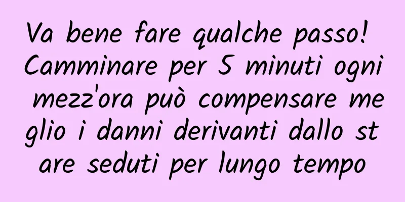Va bene fare qualche passo! Camminare per 5 minuti ogni mezz'ora può compensare meglio i danni derivanti dallo stare seduti per lungo tempo