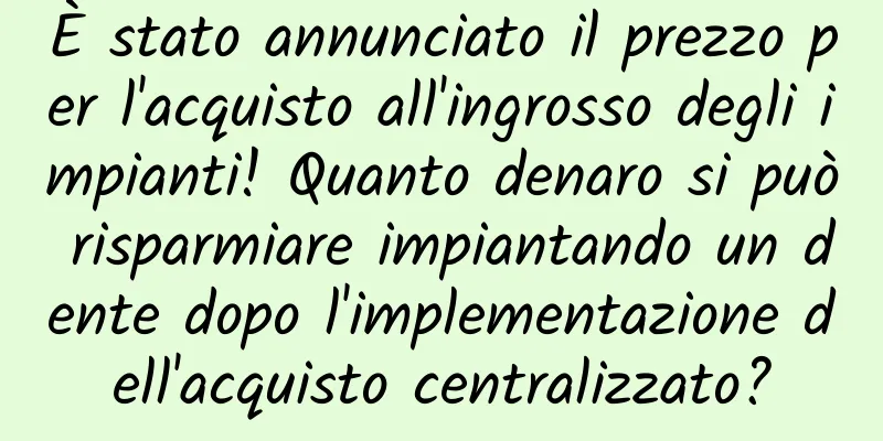 È stato annunciato il prezzo per l'acquisto all'ingrosso degli impianti! Quanto denaro si può risparmiare impiantando un dente dopo l'implementazione dell'acquisto centralizzato?