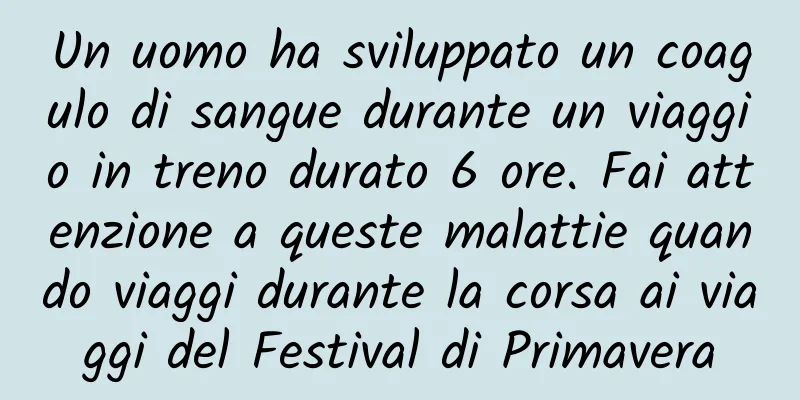 Un uomo ha sviluppato un coagulo di sangue durante un viaggio in treno durato 6 ore. Fai attenzione a queste malattie quando viaggi durante la corsa ai viaggi del Festival di Primavera