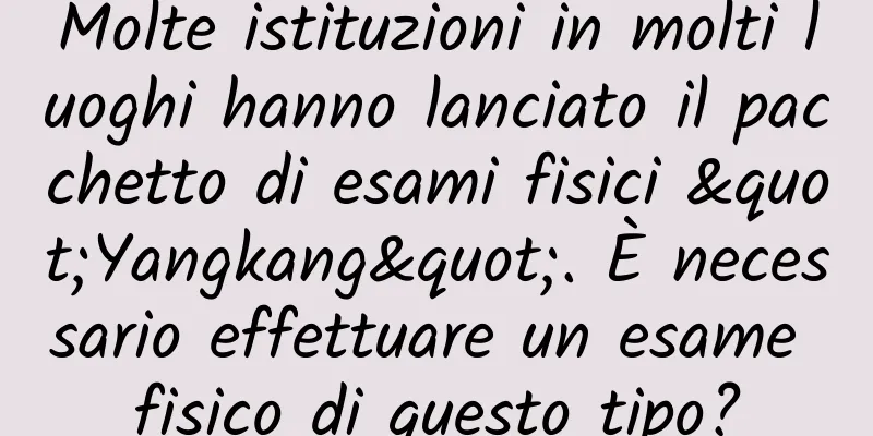 Molte istituzioni in molti luoghi hanno lanciato il pacchetto di esami fisici "Yangkang". È necessario effettuare un esame fisico di questo tipo?