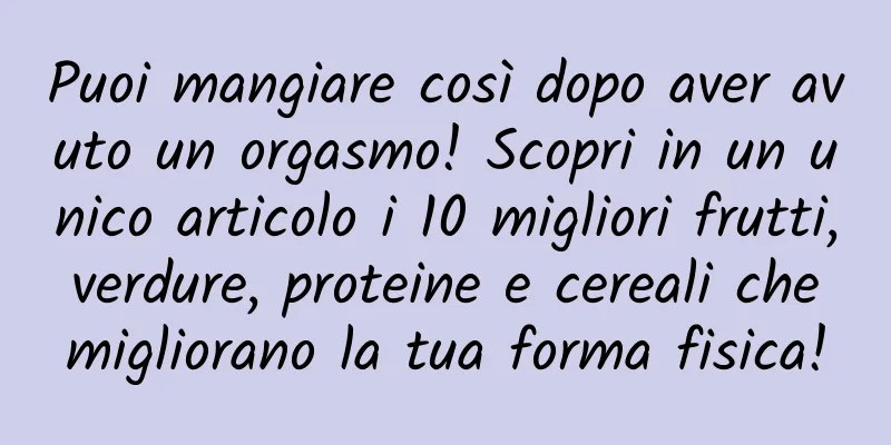 Puoi mangiare così dopo aver avuto un orgasmo! Scopri in un unico articolo i 10 migliori frutti, verdure, proteine ​​e cereali che migliorano la tua forma fisica!