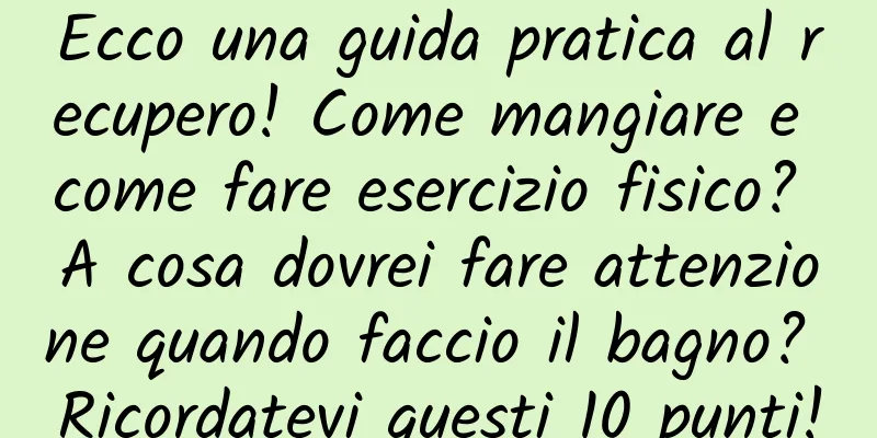 Ecco una guida pratica al recupero! Come mangiare e come fare esercizio fisico? A cosa dovrei fare attenzione quando faccio il bagno? Ricordatevi questi 10 punti!
