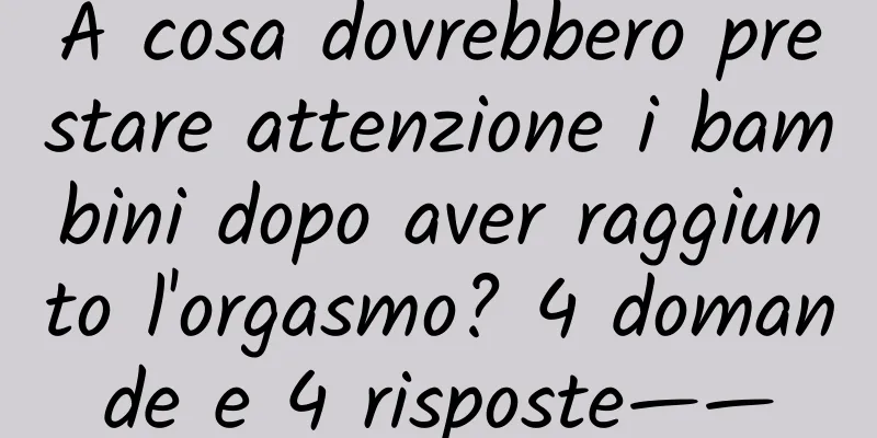 A cosa dovrebbero prestare attenzione i bambini dopo aver raggiunto l'orgasmo? 4 domande e 4 risposte——