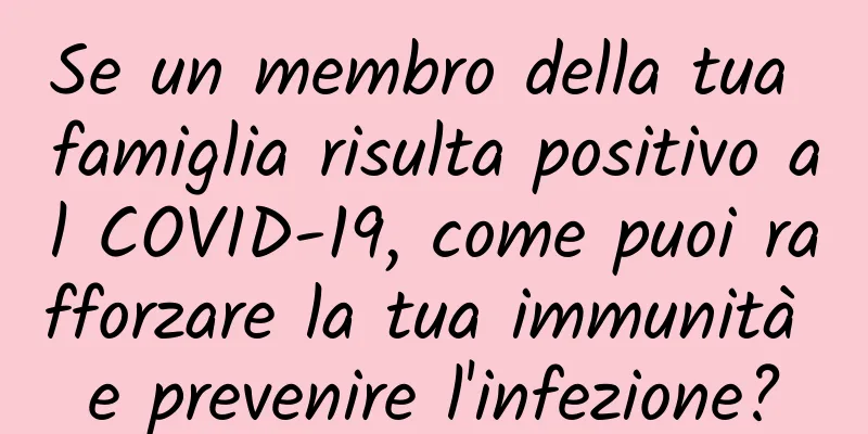 Se un membro della tua famiglia risulta positivo al COVID-19, come puoi rafforzare la tua immunità e prevenire l'infezione?