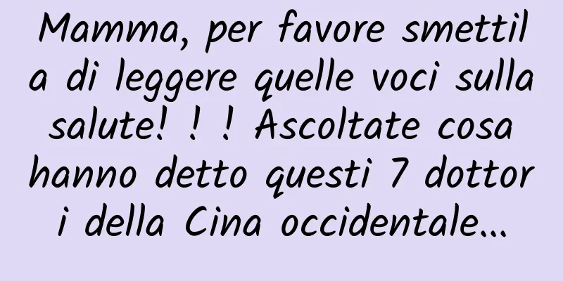 Mamma, per favore smettila di leggere quelle voci sulla salute! ! ! Ascoltate cosa hanno detto questi 7 dottori della Cina occidentale...