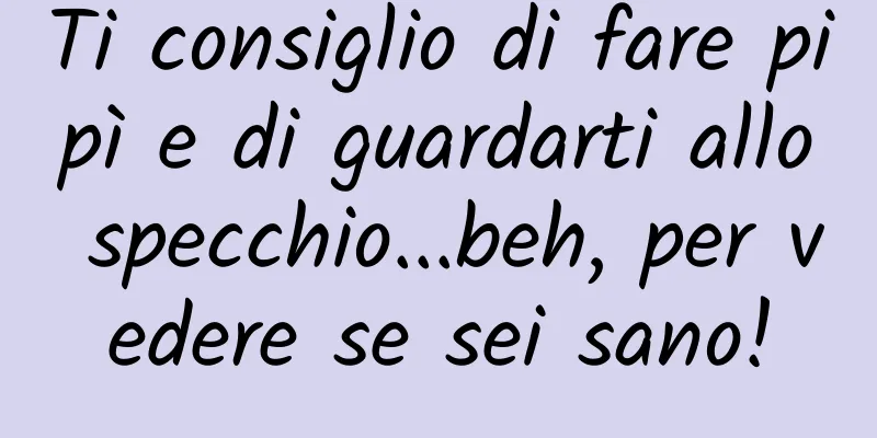 Ti consiglio di fare pipì e di guardarti allo specchio...beh, per vedere se sei sano!