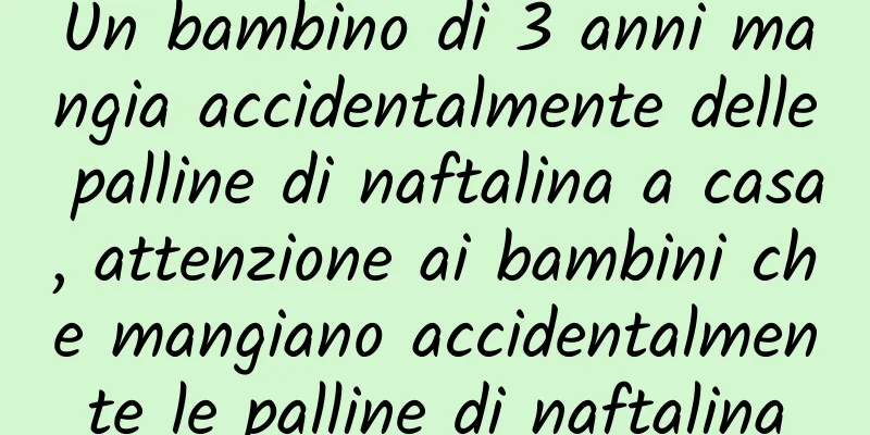 Un bambino di 3 anni mangia accidentalmente delle palline di naftalina a casa, attenzione ai bambini che mangiano accidentalmente le palline di naftalina