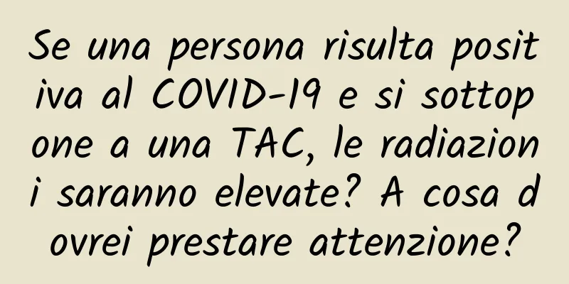 Se una persona risulta positiva al COVID-19 e si sottopone a una TAC, le radiazioni saranno elevate? A cosa dovrei prestare attenzione?