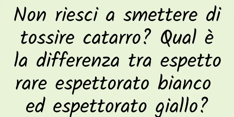 Non riesci a smettere di tossire catarro? Qual è la differenza tra espettorare espettorato bianco ed espettorato giallo?