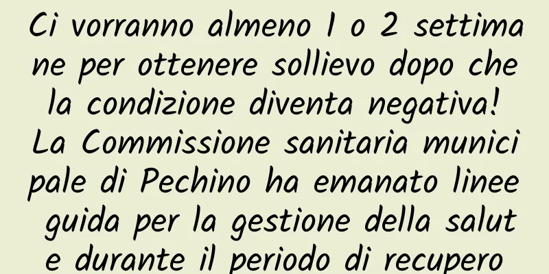 Ci vorranno almeno 1 o 2 settimane per ottenere sollievo dopo che la condizione diventa negativa! La Commissione sanitaria municipale di Pechino ha emanato linee guida per la gestione della salute durante il periodo di recupero