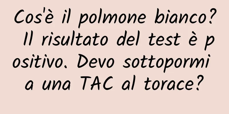 Cos'è il polmone bianco? Il risultato del test è positivo. Devo sottopormi a una TAC al torace?
