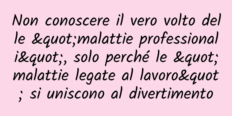 Non conoscere il vero volto delle "malattie professionali", solo perché le "malattie legate al lavoro" si uniscono al divertimento