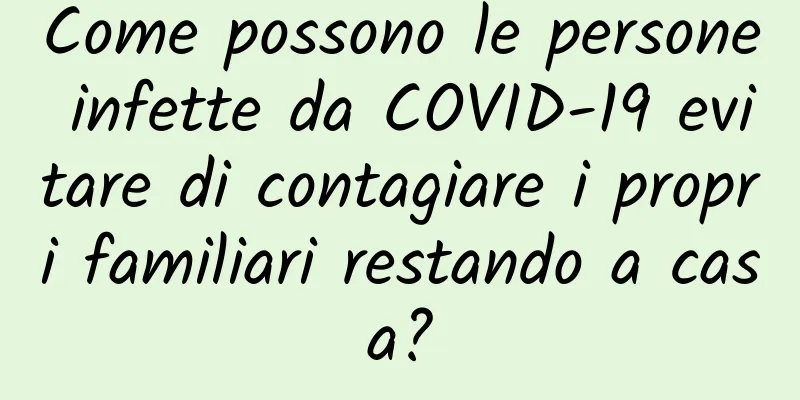 Come possono le persone infette da COVID-19 evitare di contagiare i propri familiari restando a casa?
