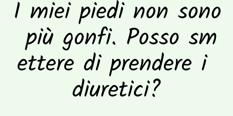 I miei piedi non sono più gonfi. Posso smettere di prendere i diuretici?