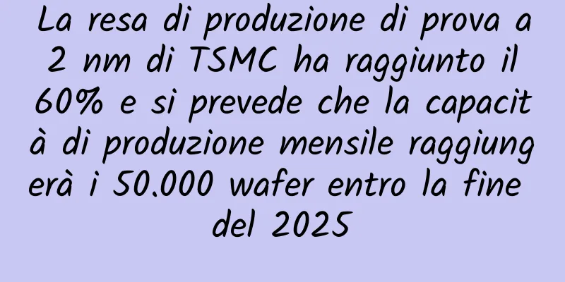 La resa di produzione di prova a 2 nm di TSMC ha raggiunto il 60% e si prevede che la capacità di produzione mensile raggiungerà i 50.000 wafer entro la fine del 2025