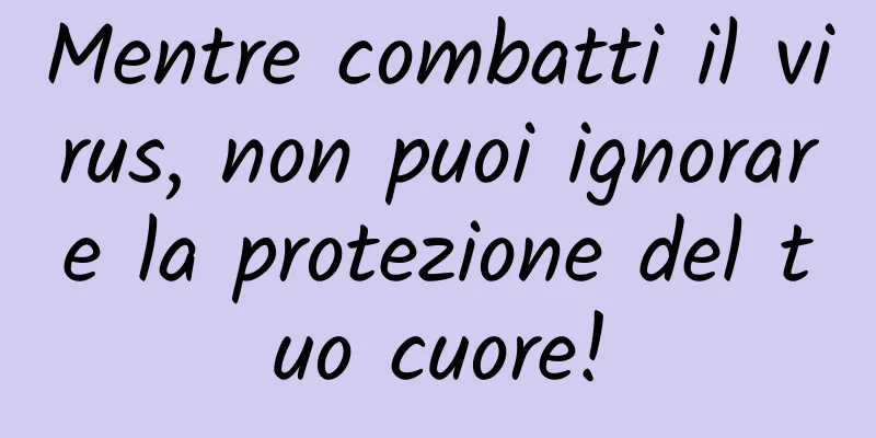 Mentre combatti il ​​virus, non puoi ignorare la protezione del tuo cuore!