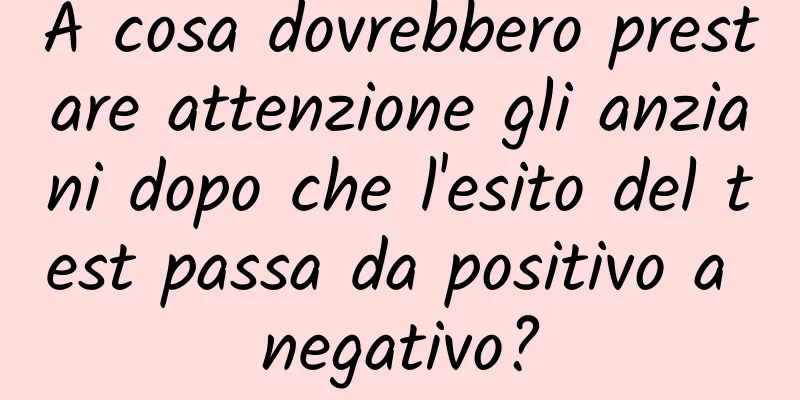 A cosa dovrebbero prestare attenzione gli anziani dopo che l'esito del test passa da positivo a negativo?