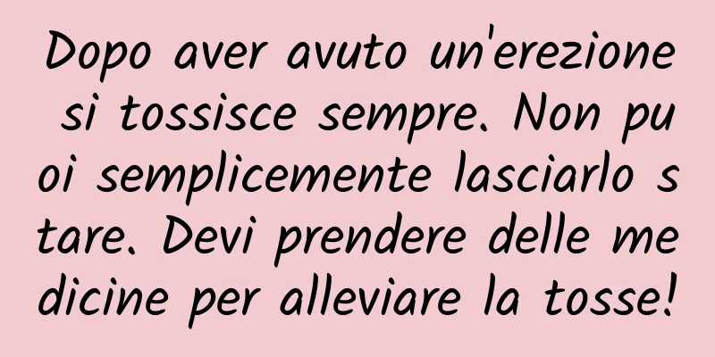 Dopo aver avuto un'erezione si tossisce sempre. Non puoi semplicemente lasciarlo stare. Devi prendere delle medicine per alleviare la tosse!