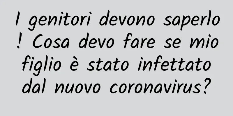 I genitori devono saperlo! Cosa devo fare se mio figlio è stato infettato dal nuovo coronavirus?