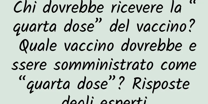 Chi dovrebbe ricevere la “quarta dose” del vaccino? Quale vaccino dovrebbe essere somministrato come “quarta dose”? Risposte degli esperti