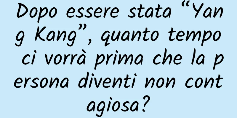 Dopo essere stata “Yang Kang”, quanto tempo ci vorrà prima che la persona diventi non contagiosa?
