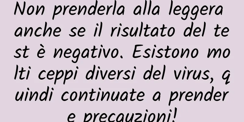 Non prenderla alla leggera anche se il risultato del test è negativo. Esistono molti ceppi diversi del virus, quindi continuate a prendere precauzioni!