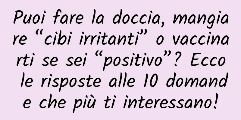 Puoi fare la doccia, mangiare “cibi irritanti” o vaccinarti se sei “positivo”? Ecco le risposte alle 10 domande che più ti interessano!