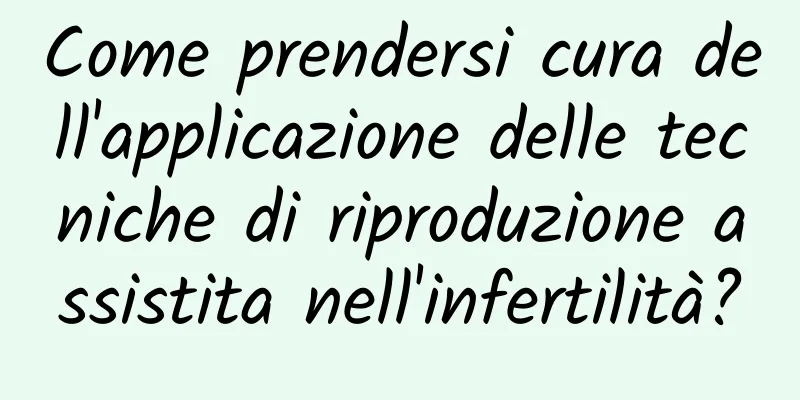 Come prendersi cura dell'applicazione delle tecniche di riproduzione assistita nell'infertilità?