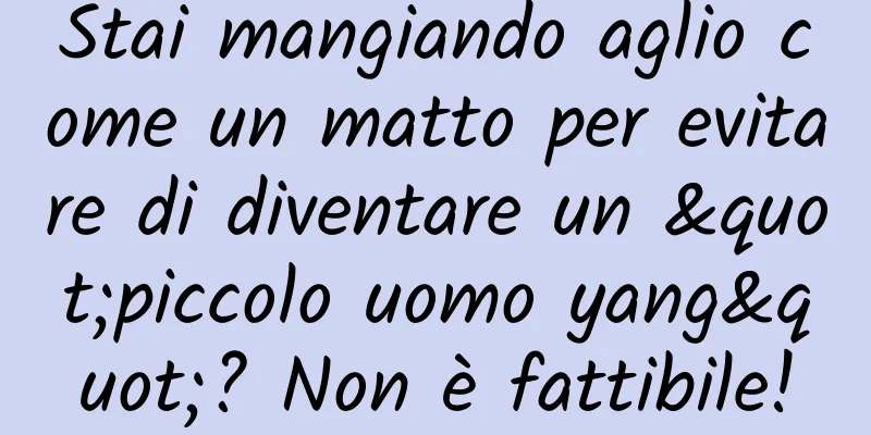 Stai mangiando aglio come un matto per evitare di diventare un "piccolo uomo yang"? Non è fattibile!