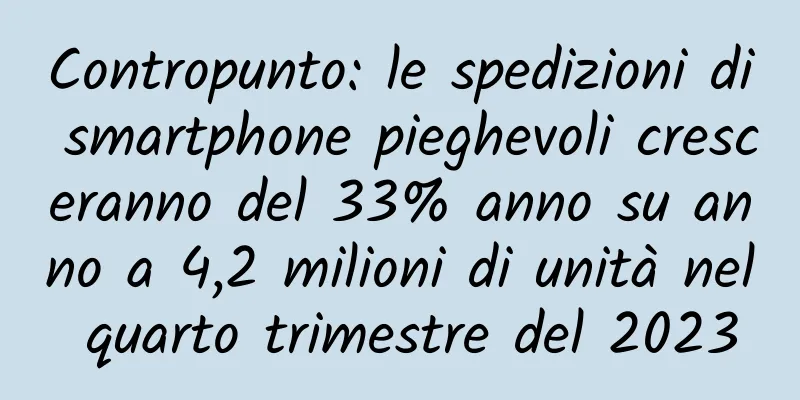 Contropunto: le spedizioni di smartphone pieghevoli cresceranno del 33% anno su anno a 4,2 milioni di unità nel quarto trimestre del 2023
