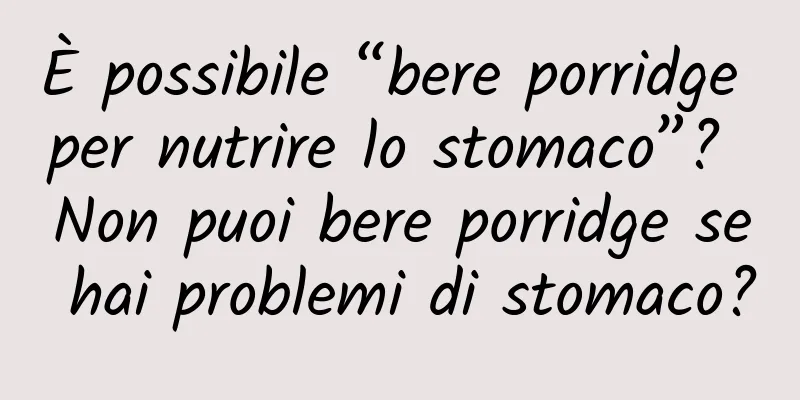 È possibile “bere porridge per nutrire lo stomaco”? Non puoi bere porridge se hai problemi di stomaco?
