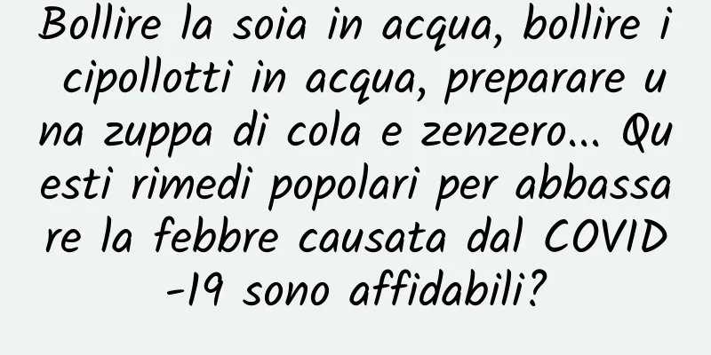 Bollire la soia in acqua, bollire i cipollotti in acqua, preparare una zuppa di cola e zenzero... Questi rimedi popolari per abbassare la febbre causata dal COVID-19 sono affidabili?