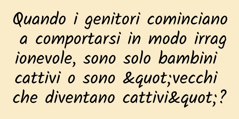 Quando i genitori cominciano a comportarsi in modo irragionevole, sono solo bambini cattivi o sono "vecchi che diventano cattivi"?
