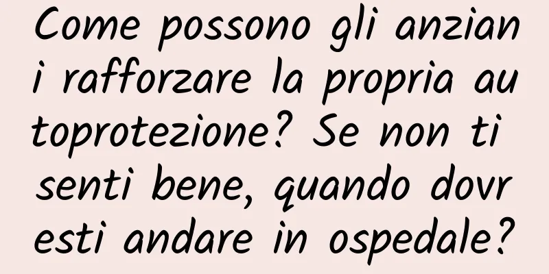 Come possono gli anziani rafforzare la propria autoprotezione? Se non ti senti bene, quando dovresti andare in ospedale?