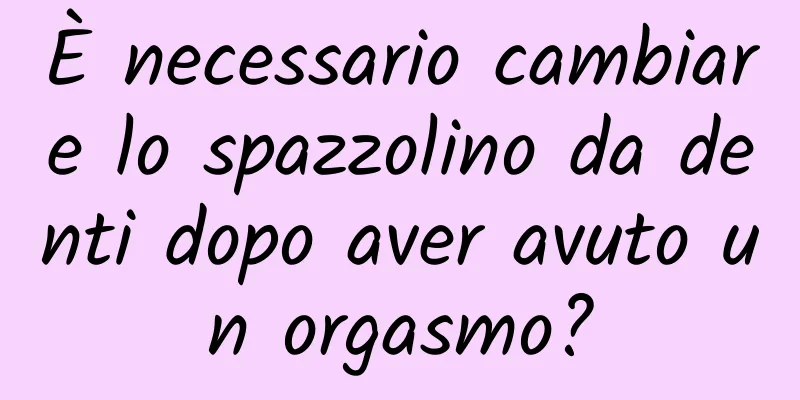 È necessario cambiare lo spazzolino da denti dopo aver avuto un orgasmo?