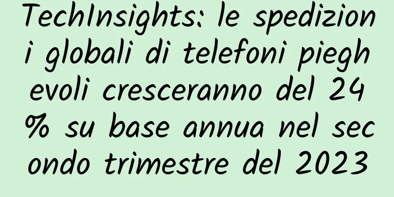 TechInsights: le spedizioni globali di telefoni pieghevoli cresceranno del 24% su base annua nel secondo trimestre del 2023
