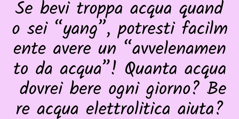 Se bevi troppa acqua quando sei “yang”, potresti facilmente avere un “avvelenamento da acqua”! Quanta acqua dovrei bere ogni giorno? Bere acqua elettrolitica aiuta?