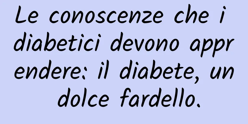 Le conoscenze che i diabetici devono apprendere: il diabete, un dolce fardello.