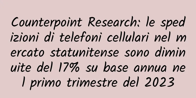 Counterpoint Research: le spedizioni di telefoni cellulari nel mercato statunitense sono diminuite del 17% su base annua nel primo trimestre del 2023