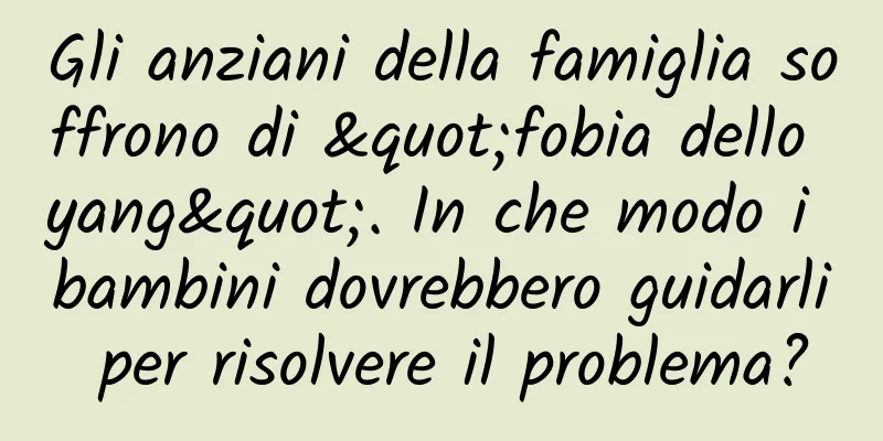Gli anziani della famiglia soffrono di "fobia dello yang". In che modo i bambini dovrebbero guidarli per risolvere il problema?