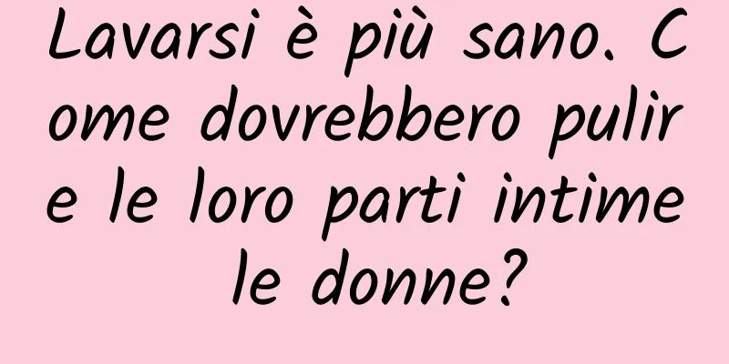 Lavarsi è più sano. Come dovrebbero pulire le loro parti intime le donne?