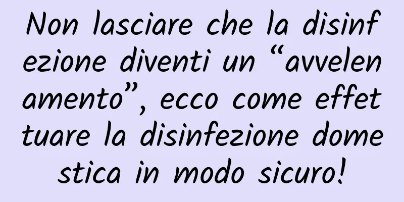 Non lasciare che la disinfezione diventi un “avvelenamento”, ecco come effettuare la disinfezione domestica in modo sicuro!