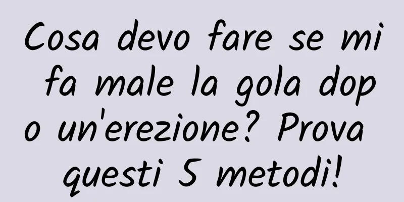 Cosa devo fare se mi fa male la gola dopo un'erezione? Prova questi 5 metodi!