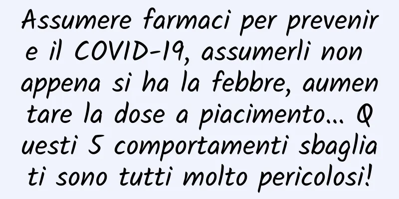 Assumere farmaci per prevenire il COVID-19, assumerli non appena si ha la febbre, aumentare la dose a piacimento... Questi 5 comportamenti sbagliati sono tutti molto pericolosi!