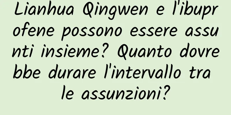 Lianhua Qingwen e l'ibuprofene possono essere assunti insieme? Quanto dovrebbe durare l'intervallo tra le assunzioni?