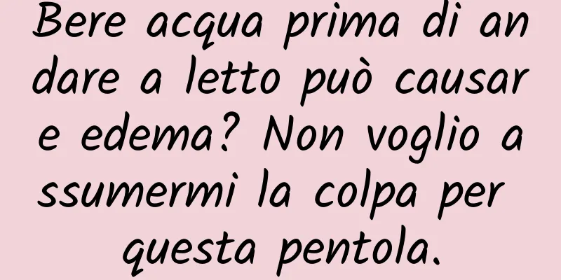 Bere acqua prima di andare a letto può causare edema? Non voglio assumermi la colpa per questa pentola.